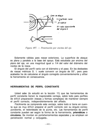 Figura 497. — Penetración por encima del eje.
Solamente válidas para roscar exteriores. La superficie de ataque
es plana y paralela a la base del apoyo. Está estudiada por encima del
plano del eje, en una magnitud igual a 1/4 del valor del diámetro del
núcleo de la rosca.
El ángulo del perfil varía con el diámetro y el paso. En los desbastes
de roscas métricas S. I. suele convenir un ángulo de 55°, pero para
acabados ha de calcularse el ángulo corregido convenientemente y afilar
la herramienta en consecuencia.
HERRAMIENTAS DE PERFIL CONSTANTE
Usted sabe (lo estudió en la lección 11) que las herramientas de
perfil constante tienen la inapreciable ventaja, sobre todo para perfiles
de difícil preparación (roscas y formas complejas) de mantener siempre
el perfil correcto, independientemente del afilado.
Fácilmente se comprende esta ventaja, sobre todo si tiene en cuen-
ta que es muy difícil preparar el perfil correcto con su ángulo corres-
pondiente, el redondeado de la punta, etc. Las herramientas de perfil
constante pueden ser según la forma de la herramienta, prismáticas o
circulares. Se montan en portaherramientas especiales y se emplean en
penetración normal y conjugada..
—892—
 