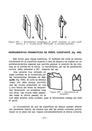 Figura 498. — Herramientas prismáticas de perfil constante, a) para perfil
métrico S. I.; b) para perfil Whitworth; c) portaherramientas.
HERRAMIENTAS PRISMÁTICAS DE PERFIL CONSTANTE (fig 498)
Sólo sirven para roscas exteriores. El reafilado del corte se efectúa
únicamente en la superficie superior o cara de ataque y se sujetan en un
portaherramientas especial que permite graduar la posición de las mis-
mas en el sentido de la altura. La herramienta, por ser de penetración
normal, debe colocarse a 90°, respecto del eje.
Una variante muy utilizada en
estas cuchillas es la constituida por
las herramientas llamadas de hor-
quilla (fig. 499). El corte se efectúa
mejor con ellas porque permiten
que las virutas producidas en uno
y otro flanco del filete se despren-
dan libremente, sin enredarse unas
con otras. Las virutas salen separa-
das hasta la última pasada, en la
Figura 499. — Herramienta de
horquilla.
cual debe tenerse sumo cuidado, pues la herramienta trabaja por todo
el perfil.
La circunstancia de que las superficies de ataque puedan afilarse
con pendiente lateral, de manera que sólo las aristas cortantes perma-
necen en el plano del eje, mejora considerablemente el efecto cortante.
—893—
 