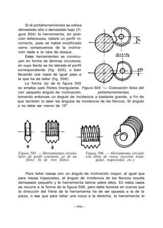 Si el portaherramientas se coloca
demasiado alto o demasiado bajo (fi-
gura 504) la herramienta, en posi-
ción defectuosa, tallará un perfil in-
correcto, pues se habrá modificado
como consecuencia de la inclina-
ción dada a la cara de ataque.
Estas herramientas se constru-
yen en forma de láminas circulares,
en cuya llanta se ha labrado el perfil
correspondiente (fig. 505), o bien
llevando una rosca de igual paso a
la que ha de tallar (fig. 506).
La forma (a) de la figura 505
se emplea para filetes triangulares Figura 504. ' — Colocación falsa del
con pequeño ángulo de inclinación, portaherramientas.
tomando entonces un ángulo de incidencia a bastante grande, a fin de
que también lo sean los ángulos de incidencia de los flancos. El ángulo
a no debe ser menor de 15o
Figura 505. — Herramientas circula-
lares de perfil constante, a) de un
filete; b) de tres filetes.
Figura 506. — Herramienta circular
con filete de rosca (sección trian-
gular, trapezoidal, etc.)
Para tallar roscas con un ángulo de inclinación mayor, al igual que
para roscas trapeciales, el ángulo de incidencia de los flancos resulta
demasiado pequeño y la herramienta talona sobre ellos. En estos casos
se recurre a la forma de la figura 506, pero debe tenerse en cuenta que
la dirección del filete de la herramienta ha de ser opuesta a la de la
pieza, o sea que para tallar una rosca a la derecha, la herramienta lo
—896—
 