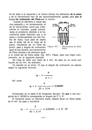 ha de estar a la izquierda y al mismo tiempo los diámetros de la pieza
y de la herramienta han de ser aproximadamente ¡guales para que el
ángulo de inclinación del filete sea el mismo.
Cuando el diámetro a roscar sea
muy pequeño y, en consecuencia, el
de la herramienta, tanto que impo-
sibilite el montaje, puede solucio-
narse el problema, dándole a la he-
rramienta doble diámetro que a la
pieza y construyéndola con dos file-
tes de rosca, cuyo paso de espira
sea el doble del de la rosca de la
pieza, resultando así un filete de
forma, paso y ángulo de inclinación
igual al que tendría una herramienta
de filete sencillo y de diámetro igual
a la mitad del de filete doble (fig. 507). Fíjese, para una mejor com-
prensión, en el siguiente ejemplo:
Se trata de tallar una rosca de 4 mm de paso en un torno con
husillo de 20 mm de diámetro.
Ya estudió en el envío 13 que el ángulo de inclinación se calcula
según la siguiente fórmula:
Figura 507. — Herramienta de filete
doble.
Así pues:
Compruebe en la tabla 8 de tangentes (lección 10) que a una tan-
gente de 0, 06369 le corresponde un ángulo de 3o
3. 9'.
Si tomamos ahora un diámetro doble, deberá llevar un filete doble
de 8 mm de paso y resultará:
—897—
 