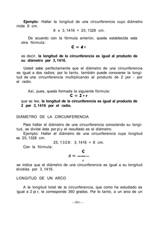 Ejemplo: Hallar la longitud de una circunferencia cuyo diámetro
mide 8 cm.
8 x 3, 1416 = 25, 1328 cm.
De acuerdo con la fórmula anterior, queda establecida esta
otra fórmula:
es decir, la longitud de la circunferencia es igual al producto de
su diámetro por 3, 1416.
Usted sabe perfectamente que el diámetro de una circunferencia
es igual a dos radios; por lo tanto, también puede conocerse la longi-
tud de una circunferencia multiplicando el producto de 2 por - por
el radio.
DIÁMETRO DE LA CIRCUNFERENCIA
Para hallar el diámetro de una circunferencia conociendo su longi-
tud, se divide ésta por pi y el resultado es el diámetro.
Ejemplo: Hallar el diámetro de una circunferencia cuya longitud
es 25, 1328 cm.
25, 1 3 2 8 : 3, 1416 = 8 cm.
Con la fórmula:
se indica que el diámetro de una circunferencia es igual a su longitud
dividida por 3, 1416.
LONGITUD DE UN ARCO
A la longitud total de la circunferencia, que como ha estudiado es
igual a 2 pi r, le corresponde 360 grados. Por lo tanto, a un arco de un
—901—
Así, pues, queda formada la siguiente fórmula:
que se lee, la longitud de la circunferencia es igual al producto de
2 por 3, 1416 por el radio.
 