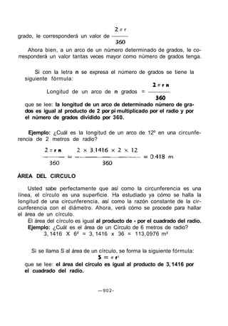 Ahora bien, a un arco de un número determinado de grados, le co-
rresponderá un valor tantas veces mayor como número de grados tenga.
Si con la letra n se expresa el número de grados se tiene la
siguiente fórmula:
Longitud de un arco de n grados =
que se lee: la longitud de un arco de determinado número de gra-
dos es igual al producto de 2 por pi multiplicado por el radio y por
el número de grados dividido por 360.
Ejemplo: ¿Cuál es la longitud de un arco de 12º en una circunfe-
rencia de 2 metros de radio?
ÁREA DEL CIRCULO
Usted sabe perfectamente que así como la circunferencia es una
línea, el círculo es una superficie. Ha estudiado ya cómo se halla la
longitud de una circunferencia, así como la razón constante de la cir-
cunferencia con el diámetro. Ahora, verá cómo se procede para hallar
el área de un círculo.
El área del círculo es igual al producto de - por el cuadrado del radio.
Ejemplo: ¿Cuál es el área de un Círculo de 6 metros de radio?
3, 1416 X 6² = 3, 1416 x 36 = 113,0976 m²
Si se llama S al área de un círculo, se forma la siguiente fórmula:
que se lee: el área del círculo es igual al producto de 3, 1416 por
el cuadrado del radio.
— 9 0 2 -
grado, le corresponderá un valor de
 