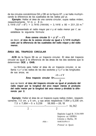 de los círculos concéntricos OA y OB en Ia figura 87, y se halla multipli-
cando la diferencia de los cuadrados de los radios por pi.
Ejemplo: Hallar el área de una corona circular, cuyos radios miden,
respectivamente, 12 m. y 8 m.
3, 1416 (122
—82
) = 3, 1416 (144-64) = 3, 1416 x 80 = 251,33 m.2
Representado el radio mayor por r y el radio menor por r', se
establece la siguiente fórmula:
Área corona circular S = pi (r2
— t´²)
es decir, el área de la corona circular es igual a 3, 1416 multipli-
cado por la diferencia de los cuadrados del radio mayor y del radio
menor.
ÁREA DEL TRAPECIO CIRCULAR
ACB de la figura 88 es un trapecio circular. El área del trapecio
circular es igual a la diferencia de las áreas de los dos sectores que lo
determinan OCE y OAB.
La fórmula para hallar el área de un trapecio circular, si se
llama r y r' a los radios de los dos sectores y I y I' a las longitudes
de sus arcos, es
r I — r´ I´
Área trapecio circular S=
2
que se leerá: el área del trapecio circular es igual al producto del
radio mayor por la longitud del arco mayor menos el producto
del radio menor por la longitud del arco menor y dividida la dife-
rencia por 2.
Ejemplo: Hallar el área de un trapecio cuyos radios miden, respecti-
vamente, 7,5 cm. y 5 cm., y sus arcos respectivos 7,854 y 5,236 cm.
7,5 x 7,854 — 5 x 5,236 58,905 — 26, 18
= = 16,362
2 . 2
-904—
Depósito Legal B. 3134-1959
Impreso en GERSA
Llorens y Barba, 38
BARCELONA-13
Printed in Spain
 