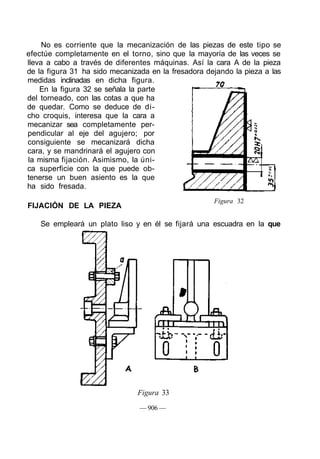 No es corriente que la mecanización de las piezas de este tipo se
efectúe completamente en el torno, sino que la mayoría de las veces se
lleva a cabo a través de diferentes máquinas. Así la cara A de la pieza
de la figura 31 ha sido mecanizada en la fresadora dejando la pieza a las
medidas inclinadas en dicha figura.
En la figura 32 se señala la parte
del torneado, con las cotas a que ha
de quedar. Como se deduce de di-
cho croquis, interesa que la cara a
mecanizar sea completamente per-
pendicular al eje del agujero; por
consiguiente se mecanizará dicha
cara, y se mandrinará el agujero con
la misma fijación. Asimismo, la úni-
ca superficie con la que puede ob-
tenerse un buen asiento es la que
ha sido fresada.
FIJACIÓN DE LA PIEZA
Figura 32
Se empleará un plato liso y en él se fijará una escuadra en la que
Figura 33
— 906 —
 