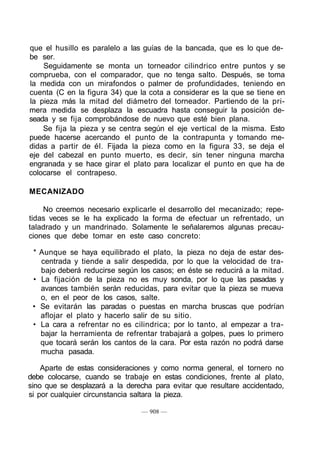 que el husillo es paralelo a las guías de la bancada, que es lo que de-
be ser.
Seguidamente se monta un torneador cilindrico entre puntos y se
comprueba, con el comparador, que no tenga salto. Después, se toma
la medida con un mirafondos o palmer de profundidades, teniendo en
cuenta (C en la figura 34) que la cota a considerar es la que se tiene en
la pieza más la mitad del diámetro del torneador. Partiendo de la pri-
mera medida se desplaza la escuadra hasta conseguir la posición de-
seada y se fija comprobándose de nuevo que esté bien plana.
Se fija la pieza y se centra según el eje vertical de la misma. Esto
puede hacerse acercando el punto de la contrapunta y tomando me-
didas a partir de él. Fijada la pieza como en la figura 33, se deja el
eje del cabezal en punto muerto, es decir, sin tener ninguna marcha
engranada y se hace girar el plato para localizar el punto en que ha de
colocarse el contrapeso.
MECANIZADO
No creemos necesario explicarle el desarrollo del mecanizado; repe-
tidas veces se le ha explicado la forma de efectuar un refrentado, un
taladrado y un mandrinado. Solamente le señalaremos algunas precau-
ciones que debe tomar en este caso concreto:
* Aunque se haya equilibrado el plato, la pieza no deja de estar des-
centrada y tiende a salir despedida, por lo que la velocidad de tra-
bajo deberá reducirse según los casos; en éste se reducirá a la mitad.
• La fijación de la pieza no es muy sonda, por lo que las pasadas y
avances también serán reducidas, para evitar que la pieza se mueva
o, en el peor de los casos, salte.
• Se evitarán las paradas o puestas en marcha bruscas que podrían
aflojar el plato y hacerlo salir de su sitio.
• La cara a refrentar no es cilindrica; por lo tanto, al empezar a tra-
bajar la herramienta de refrentar trabajará a golpes, pues lo primero
que tocará serán los cantos de la cara. Por esta razón no podrá darse
mucha pasada.
Aparte de estas consideraciones y como norma general, el tornero no
debe colocarse, cuando se trabaje en estas condiciones, frente al plato,
sino que se desplazará a la derecha para evitar que resultare accidentado,
si por cualquier circunstancia saltara la pieza.
— 908 —
 
