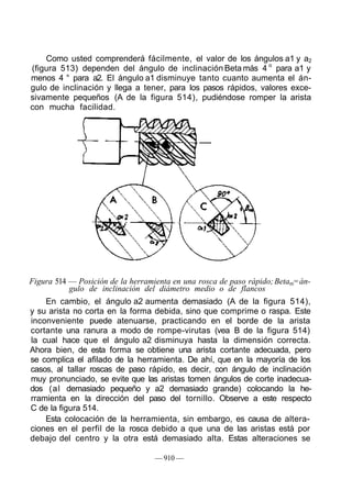 Como usted comprenderá fácilmente, el valor de los ángulos a1 y a2
(figura 513) dependen del ángulo de inclinación Beta más 4 o
para a1 y
menos 4 ° para a2. El ángulo a1 disminuye tanto cuanto aumenta el án-
gulo de inclinación y llega a tener, para los pasos rápidos, valores exce-
sivamente pequeños (A de la figura 514), pudiéndose romper la arista
con mucha facilidad.
Figura 514 — Posición de la herramienta en una rosca de paso rápido;Betam=án-
gulo de inclinación del diámetro medio o de flancos
En cambio, el ángulo a2 aumenta demasiado (A de la figura 514),
y su arista no corta en la forma debida, sino que comprime o raspa. Este
inconveniente puede atenuarse, practicando en el borde de la arista
cortante una ranura a modo de rompe-virutas (vea B de la figura 514)
la cual hace que el ángulo a2 disminuya hasta la dimensión correcta.
Ahora bien, de esta forma se obtiene una arista cortante adecuada, pero
se complica el afilado de la herramienta. De ahí, que en la mayoría de los
casos, al tallar roscas de paso rápido, es decir, con ángulo de inclinación
muy pronunciado, se evite que las aristas tomen ángulos de corte inadecua-
dos (al demasiado pequeño y a2 demasiado grande) colocando la he-
rramienta en la dirección del paso del tornillo. Observe a este respecto
C de la figura 514.
Esta colocación de la herramienta, sin embargo, es causa de altera-
ciones en el perfil de la rosca debido a que una de las aristas está por
debajo del centro y la otra está demasiado alta. Estas alteraciones se
— 910 —
 