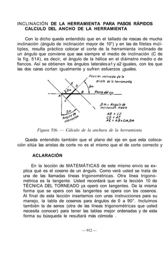 INCLINACIÓN DE LA HERRAMIENTA PARA PASOS RÁPIDOS
CALCULO DEL ANCHO DE LA HERRAMIENTA
Con lo dicho queda entendido que en el tallado de roscas de mucha
inclinación (ángulo de inclinación mayor de 10°) y en las de filetes múl-
tiples, resulta práctico colocar el corte de la herramienta inclinado de
un ángulo que conviene que sea siempre el medio de inclinación (C de
la fig. 514), es decir, el ángulo de la hélice en el diámetro medio o de
flancos. Así se obtienen los ángulos lateralesa1y a2 iguales, con los que
las dos caras cortan igualmente y sufren esfuerzos ¡guales.
Figura 516. — Cálculo de la anchura de la herramienta
Queda entendido también que el plano del eje en que esta coloca-
ción sitúa las aristas de corte no es el mismo que el de corte correcto y
ACLARACIÓN
En la lección de MATEMÁTICAS de este mismo envío se ex-
plica qué es el coseno de un ángulo. Como verá usted se trata de
una de las llamadas líneas trigonométricas. Otra línea trigono-
métrica es la tangente. Usted recordará que en la lección 10 de
TÉCNICA DEL TORNEADO ya operó con tangentes. De la misma
forma que se opera con las tangentes se opera con los cosenos.
Al final de esta lección insertamos con unas instrucciones para su
manejo, la tabla de cosenos para ángulos de 0 a 90°. Incluimos
también la de senos (otra de las líneas trigonométricas que usted
necesita conocer) para tener las tablas mejor ordenadas y de esta
forma su búsqueda le resultará más cómoda .
— 912 —
 