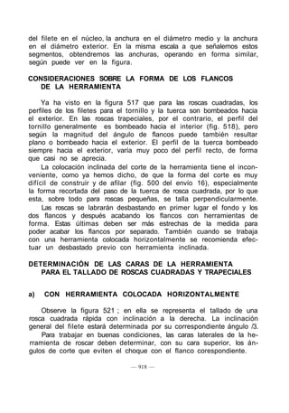 del filete en el núcleo, la anchura en el diámetro medio y la anchura
en el diámetro exterior. En la misma escala a que señalemos estos
segmentos, obtendremos las anchuras, operando en forma similar,
según puede ver en la figura.
CONSIDERACIONES SOBRE LA FORMA DE LOS FLANCOS
DE LA HERRAMIENTA
Ya ha visto en la figura 517 que para las roscas cuadradas, los
perfiles de los filetes para el tornillo y la tuerca son bombeados hacia
el exterior. En las roscas trapeciales, por el contrario, el perfil del
tornillo generalmente es bombeado hacia el interior (fig. 518), pero
según la magnitud del ángulo de flancos puede también resultar
plano o bombeado hacia el exterior. El perfil de la tuerca bombeado
siempre hacia el exterior, varía muy poco del perfil recto, de forma
que casi no se aprecia.
La colocación inclinada del corte de la herramienta tiene el incon-
veniente, como ya hemos dicho, de que la forma del corte es muy
difícil de construir y de afilar (fig. 500 del envío 16), especialmente
la forma recortada del paso de la tuerca de rosca cuadrada, por lo que
esta, sobre todo para roscas pequeñas, se talla perpendicularmente.
Las roscas se labrarán desbastando en primer lugar el fondo y los
dos flancos y después acabando los flancos con herramientas de
forma. Estas últimas deben ser más estrechas de la medida para
poder acabar los flancos por separado. También cuando se trabaja
con una herramienta colocada horizontalmente se recomienda efec-
tuar un desbastado previo con herramienta inclinada.
DETERMINACIÓN DE LAS CARAS DE LA HERRAMIENTA
PARA EL TALLADO DE ROSCAS CUADRADAS Y TRAPECIALES
a) CON HERRAMIENTA COLOCADA HORIZONTALMENTE
Observe la figura 521 ; en ella se representa el tallado de una
rosca cuadrada rápida con inclinación a la derecha. La inclinación
general del filete estará determinada por su correspondiente ángulo /3.
Para trabajar en buenas condiciones, las caras laterales de la he-
rramienta de roscar deben determinar, con su cara superior, los án-
gulos de corte que eviten el choque con el flanco corespondiente.
— 918 —
 