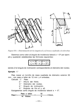 Figura 521.—Determinación de los ángulos a1 y a2 (rosca cuadrada a la derecha)
Daremos como valor al ángulo de incidencia lateral e = 5º por ejem-
plo y quedarán establecidas las fórmulas siguientes:
—919—
siendo (3 el ángulo de inclinación correspondiente al diámetro del núcleo.
Ejemplo 1.°
Para roscar un tornillo de rosca cuadrada de diámetro exterior 30
mm , con paso a tallar de 12 mm y 4 entradas.
Calcular 1.° Paso.
2.° Altura del filete.
3.° Diámetro del núcleo.
4.° Ángulo de inclinación.
5.° Ángulos de filo a1 y a2.
Escogeremos como ángulo de incidencia lateral e = 5o
.
Paso a tallar 12
Paso=—----------------------=----------------=3mm.
N.° filetes 4
 