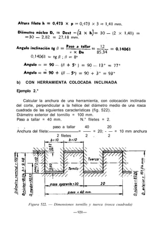 b) CON HERRAMIENTA COLOCADA INCLINADA
Ejemplo 2.°
Calcular la anchura de una herramienta, con colocación inclinada
del corte, perpendicular a la hélice del diámetro medio de una rosca
cuadrada de las siguientes características (fig. 522).
Diámetro exterior del tornillo = 100 mm.
Paso a tallar = 40 mm. N.° filetes = 2.
. , paso a tallar 40 20
Anchura del filete: = ------ = 20; - — = 10 mm anchura
2 filetes 2 . 2
Figura 522. — Dimensiones tornillo y tuerca (rosca cuadrada)
— 920—
 