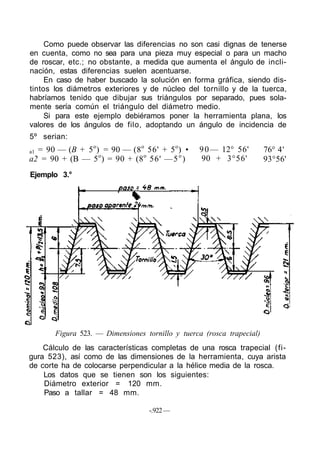 Como puede observar las diferencias no son casi dignas de tenerse
en cuenta, como no sea para una pieza muy especial o para un macho
de roscar, etc.; no obstante, a medida que aumenta el ángulo de incli-
nación, estas diferencias suelen acentuarse.
En caso de haber buscado la solución en forma gráfica, siendo dis-
tintos los diámetros exteriores y de núcleo del tornillo y de la tuerca,
habríamos tenido que dibujar sus triángulos por separado, pues sola-
mente sería común el triángulo del diámetro medio.
Si para este ejemplo debiéramos poner la herramienta plana, los
valores de los ángulos de filo, adoptando un ángulo de incidencia de
5º serian:
a1 = 90 — (B + 5o
) = 90 — (8o
56' + 5o
) •
a2 = 90 + (B — 5o
) = 90 + (8o
56' —5o
)
90— 12° 56'
90 + 3°56'
76° 4'
93°56'
Ejemplo 3.°
Figura 523. — Dimensiones tornillo y tuerca (rosca trapecial)
Cálculo de las características completas de una rosca trapecial (fi-
gura 523), así como de las dimensiones de la herramienta, cuya arista
de corte ha de colocarse perpendicular a la hélice media de la rosca.
Los datos que se tienen son los siguientes:
Diámetro exterior = 120 mm.
Paso a tallar = 48 mm.
-.922—
 