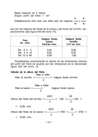 Rosca trapecial de 2 filetes.
Ángulo perfil del filete = 30°
Estableceremos ante todo una tabla para las holguras -
que son las holguras del fondo de la tuerca y del fondo del tornillo, res-
pectivamente (vea figura 455 del envío 13).
Paso
en mm.
De 2 a 4
De 4 o 12
De 12 a 48
Holgura fondo
tuerca
h/k3 en mm.
0,25
0,25
0,50
Holgura fondo
tornillo
h/k2 en mm.
0,50
0,75
1,50
Procederemos primeramente al cálculo de las dimensiones teóricas
del perfil del filete de acuerdo con las indicaciones de la mencionada
figura 455 del envío 13.
Cálculo de la altura del filete
Paso a tallar
Para el tornillo = + holgura fondo tornillo.
2
Paso a tallar
Para la tuerca = + holgura fondo tuerca.
2
48/2 24
Altura del filete del tornillo = + 1,50 = 1,50 =
2 2
= 13,50 mm.
48/2 24
Altura del filete de la tuerca = + 0'50 = + 0'50 =
2 2
= 12,50 mm.
—923—
 