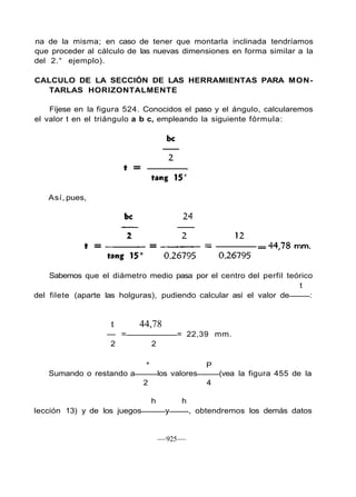 na de la misma; en caso de tener que montarla inclinada tendríamos
que proceder al cálculo de las nuevas dimensiones en forma similar a la
del 2.° ejemplo).
CALCULO DE LA SECCIÓN DE LAS HERRAMIENTAS PARA MON-
TARLAS HORIZONTALMENTE
Fíjese en la figura 524. Conocidos el paso y el ángulo, calcularemos
el valor t en el triángulo a b c, empleando la siguiente fórmula:
Así, pues,
Sabemos que el diámetro medio pasa por el centro del perfil teórico
t
del filete (aparte las holguras), pudiendo calcular así el valor de :
t 44,78
— = = 22,39 mm.
2 2
* P
Sumando o restando a los valores (vea la figura 455 de la
2 4
h h
lección 13) y de los juegos y , obtendremos los demás datos
—925—
 