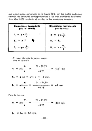que usted puede comprobar en la figura 524, con los cuales podremos
calcular las anchuras correspondientes a los tres diámetros caracterís-
ticos (fig. 518) mediante el empleo de las siguientes fórmulas:
En este ejemplo tenemos, pues:
Para el tornillo:
Para la tuerca:
— 926 —
 