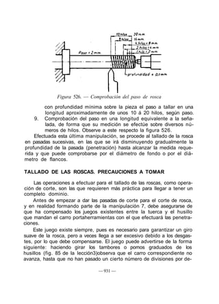 Figura 526. — Comprobación del paso de rosca
con profundidad mínima sobre la pieza el paso a tallar en una
longitud aproximadamente de unos 10 á 20 hilos, según paso.
9. Comprobación del paso en una longitud equivalente a la seña-
lada, de forma que su medición se efectúe sobre diversos nú-
meros de hilos. Observe a este respecto la figura 526.
Efectuada esta última manipulación, se procede al tallado de la rosca
en pasadas sucesivas, en las que se irá disminuyendo gradualmente la
profundidad de la pasada (penetración) hasta alcanzar la medida reque-
rida y que puede comprobarse por el diámetro de fondo o por el diá-
metro de flancos.
TALLADO DE LAS ROSCAS. PRECAUCIONES A TOMAR
Las operaciones a efectuar para el tallado de las roscas, como opera-
ción de corte, son las que requieren más práctica para llegar a tener un
completo dominio.
Antes de empezar a dar las pasadas de corte para el corte de rosca,
y en realidad formando parte de la manipulación 7, debe asegurarse de
que ha compensado los juegos existentes entre la tuerca y el husillo
que mandan el carro portaherramientas con el que efectuará las penetra-
ciones.
Este juego existe siempre, pues es necesario para garantizar un giro
suave de la rosca, pero a veces llega a ser excesivo debido a los desgas-
tes, por lo que debe compensarse. El juego puede advertirse de la forma
siguiente: haciendo girar los tambores o pomos graduados de los
husillos (fig. 85 de la Iección3)observa que el carro correspondiente no
avanza, hasta que no han pasado un cierto número de divisiones por de-
— 931 —
 