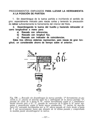 PROCEDIMIENTOS EMPLEADOS PARA LLEVAR LA HERRAMIENTA
A LA POSICIÓN DE PARTIDA
1. Sin desembrague de la tuerca partida e invirtiendo el sentido de
giro; especialmente indicado para roscas cortas y teniendo la precaución
de retirar suficientemente la herramienta del interior del filete.
2. Desembragando la tuerca del husillo y haciendo retroceder el
carro longitudinal a mano para:
a) Roscado con referencias.
b) Roscado con longitud fija.
c) Roscado con indicador de coincidencias.
Estos tres últimos sistemas representan, para roscas de gran lon-
gitud, un considerable ahorro de tiempo sobre el anterior.
Fig. 530. — Roscado sin desembragar la tuerca partida: 1.* herramienta en po-
sición a; 2.a
, puesta en marcha (giro G) y embragado de la tuerca partida; 3.*,
pasada de corte de a hasta b; 4.a
, retirar herramienta según p' y simultanea-
mente invertir giro a G'; 5.a
, pasada de retroceso de b hasta a; 6.a
parar ma-
quina y penetración según p hasta nueva graduación; 7.a
, puesta en marcha
(giro G), entrando herramienta por a; 8.a
, nueva pasada de corte desde a hasta
b. Y así sucesivamente hasta que después de la última pasada y comprobada
la medida puede desembragarse la tuerca.
— 937 —
 