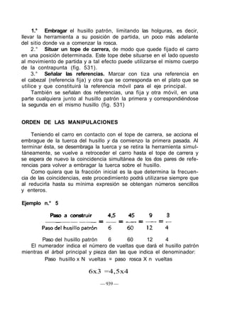 1.° Embragar el husillo patrón, limitando las holguras, es decir,
llevar la herramienta a su posición de partida, un poco más adelante
del sitio donde va a comenzar la rosca.
2.° Situar un tope de carrera, de modo que quede fijado el carro
en una posición determinada. Este tope debe situarse en el lado opuesto
al movimiento de partida y a tal efecto puede utilizarse el mismo cuerpo
de la contrapunta (fig. 531).
3.° Señalar las referencias. Marcar con tiza una referencia en
el cabezal (referencia fija) y otra que se corresponda en el plato que se
utilice y que constituirá la referencia móvil para el eje principal.
También se señalan dos referencias, una fija y otra móvil, en una
parte cualquiera junto al husillo patrón la primera y correspondiéndose
la segunda en el mismo husillo (fig. 531)
ORDEN DE LAS MANIPULACIONES
Teniendo el carro en contacto con el tope de carrera, se acciona el
embrague de la tuerca del husillo y da comienzo la primera pasada. Al
terminar ésta, se desembraga la tuerca y se retira la herramienta simul-
táneamente, se vuelve a retroceder el carro hasta el tope de carrera y
se espera de nuevo la coincidencia simultánea de los dos pares de refe-
rencias para volver a embragar la tuerca sobre el husillo.
Como quiera que la fracción inicial es la que determina la frecuen-
cia de las coincidencias, este procedimiento podrá utilizarse siempre que
al reducirla hasta su mínima expresión se obtengan números sencillos
y enteros.
Ejemplo n.° 5
Paso a construir 4,5 45 9 3
Paso del husillo patrón 6 60 12 4
El numerador indica el número de vueltas que dará el husillo patrón
mientras el árbol principal y pieza dan las que indica el denominador:
Paso husillo x N vueltas = paso rosca X n vueltas
6x3 =4,5x4
— 939 —
 