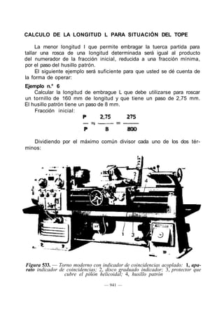 CALCULO DE LA LONGITUD L PARA SITUACIÓN DEL TOPE
La menor longitud I que permite embragar la tuerca partida para
tallar una rosca de una longitud determinada será igual al producto
del numerador de la fracción inicial, reducida a una fracción mínima,
por el paso del husillo patrón.
El siguiente ejemplo será suficiente para que usted se dé cuenta de
la forma de operar:
Ejemplo n.° 6
Calcular la longitud de embrague L que debe utilizarse para roscar
un tornillo de 160 mm de longitud y que tiene un paso de 2,75 mm.
El husillo patrón tiene un paso de 8 mm.
Fracción inicial:
P 2,75 275
P 8 800
Dividiendo por el máximo común divisor cada uno de los dos tér-
minos:
Figura 533. — Torno moderno con indicador de coincidencias acoplado: 1, apa-
rato indicador de coincidencias; 2, disco graduado indicador; 3, protector que
cubre el piñón helicoidal; 4, husillo patrón
— 941 —
 