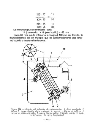 275 : 25 11
800 : 25 32
La menor longitud de embrague I será:
11 (numerador) X 8 (paso husillo) = 88 mm
Como 88 mm resulta inferior a la longitud 160 mm del tornillo, lo
multiplicaremos por un múltiplo que dé aproximadamente una longi-
tud superior a la que se ha de roscar.
Figura 534. — Detalle del indicador de coincidencias: 1, disco graduado; 2,
índice- 3 tuerca fijación disco graduado; 4, soporte y fijación al tablero; 5,
cuerpo; 6, piñón helicoidal; 7, tuerca fijación piñón; 8, husillo patrón; 9, table-
ro del carro; 10, carro longitudinal.
— 942 —
 