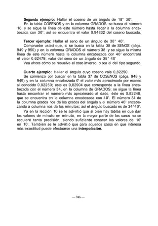 Segundo ejemplo: Hallar el coseno de un ángulo de 18° 30'.
En la tabla COSENOS y en la columna GRADOS, se busca el número
18, y se sigue la línea de este número hasta llegar a la columna enca-
bezada con 30'; así se encuentra el valor 0.94832 del coseno buscado.
Tercer ejemplo: Hallar el seno de un ángulo de 38° 40'.
Compruebe usted que, si se busca en la tabla 38 de SENOS (págs.
949 y 950) y en la columna GRADOS el número 38. y se sigue la misma
línea de este número hasta la columna encabezada con 40' encontrará
el valor 0,62479, valor del seno de un ángulo de 38° 40'
Vea ahora cómo se resuelve el caso inverso, o sea el del tipo segundo.
Cuarto ejemplo: Hallar el ángulo cuyo coseno vale 0,82250.
Se comienza por buscar en la tabla 37 de COSENOS (págs. 948 y
949) y en la columna encabezada 0' el valor más aproximado por exceso
al conocido 0,82250; éste es 0,82904 que corresponde a la línea enca-
bezada con el número 34, en la columna de GRADOS; se sigue la línea
hasta encontrar el número más aproximado al dado, éste es 0.82248,
que se encuentra en la columna encabezada con 40'. El número 34 de
la columna grados nos da los grados del ángulo y el número 40' encabe-
zando a columna nos da los minutos; así el ángulo buscado es de 34°40'.
Ya en la lección 10 se le advirtió que si bien hay tablas en que dan
los valores de minuto en minuto, en la mayor parte de los casos no se
requiere tanta precisión, siendo suficiente conocer los valores de 10'
en 10'. También se le advirtió que para aquellos casos en que interesa
más exactitud puede efectuarse una interpolación.
— 946 —
 