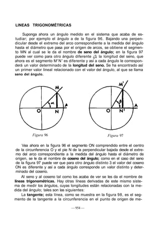 LINEAS TRIGONOMÉTRICAS
Suponga ahora un ángulo medido en el sistema que acaba de es-
tudiar; por ejemplo el ángulo a de la figura 96. Bajando una perpen-
dicular desde el extremo del arco correspondiente a la medida del ángulo
hasta el diámetro que pasa por el origen de arcos, se obtiene el segmen-
to MN al cual se le da el nombre de seno del ángulo; en la figura 97
puede ver como para otro ángulo diferente ¿3, la longitud del seno, que
ahora es el segmento M'N' es diferente y así a cada ángulo le correspon-
derá un valor determinado de la longitud del seno. Se ha encontrado así
un primer valor lineal relacionado con el valor del ángulo, al que se llama
seno del ángulo.
Figura 96 Figura 97
Vea ahora en la figura 96 el segmento ON comprendido entre el centro
de la circunferencia O y el pie N de la perpendicular bajada desde el extre-
mo del arco correspondiente a la medida del ángulo hasta el diámetro de
origen, se le da el nombre de coseno del ángulo; como en el caso del seno
de la figura 97 puede ver que para otro ángulo distinto 3 el valor del coseno
ON es diferente y así a cada ángulo corresponde un valor distinto y deter-
minado del coseno.
Al seno y al coseno tal como los acaba de ver se les da el nombre de
líneas trigonométricas. Hay otras líneas derivadas de este mismo siste-
ma de medir los ángulos, cuyas longitudes están relacionadas con la me-
dida del ángulo; tales son las siguientes:
La tangente; esta línea, como se muestra en la figura 98, es el seg-
mento de la tangente a la circunferencia en el punto de origen de me-
— 954 —
 