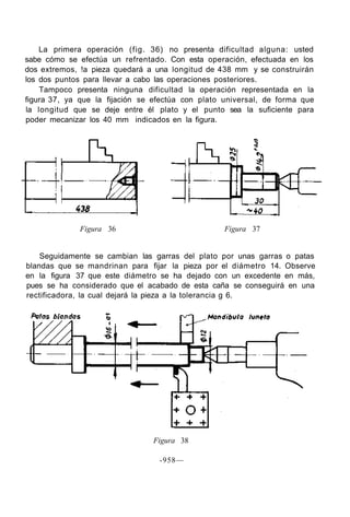 La primera operación (fig. 36) no presenta dificultad alguna: usted
sabe cómo se efectúa un refrentado. Con esta operación, efectuada en los
dos extremos, !a pieza quedará a una longitud de 438 mm y se construirán
los dos puntos para llevar a cabo las operaciones posteriores.
Tampoco presenta ninguna dificultad la operación representada en la
figura 37, ya que la fijación se efectúa con plato universal, de forma que
la longitud que se deje entre él plato y el punto sea la suficiente para
poder mecanizar los 40 mm indicados en la figura.
Figura 36 Figura 37
Seguidamente se cambian las garras del plato por unas garras o patas
blandas que se mandrinan para fijar la pieza por el diámetro 14. Observe
en la figura 37 que este diámetro se ha dejado con un excedente en más,
pues se ha considerado que el acabado de esta caña se conseguirá en una
rectificadora, la cual dejará la pieza a la tolerancia g 6.
Figura 38
-958—
 