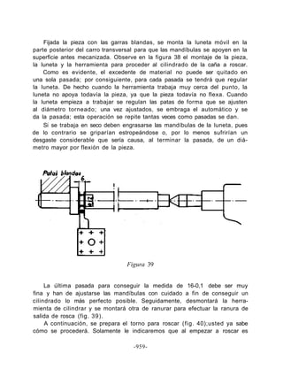 Fijada la pieza con las garras blandas, se monta la luneta móvil en la
parte posterior del carro transversal para que las mandíbulas se apoyen en la
superficie antes mecanizada. Observe en la figura 38 el montaje de la pieza,
la luneta y la herramienta para proceder al cilindrado de la caña a roscar.
Como es evidente, el excedente de material no puede ser quitado en
una sola pasada; por consiguiente, para cada pasada se tendrá que regular
la luneta. De hecho cuando la herramienta trabaja muy cerca del punto, la
luneta no apoya todavía la pieza, ya que la pieza todavía no flexa. Cuando
la luneta empieza a trabajar se regulan las patas de forma que se ajusten
al diámetro torneado; una vez ajustados, se embraga el automático y se
da la pasada; esta operación se repite tantas veces como pasadas se dan.
Si se trabaja en seco deben engrasarse las mandíbulas de la luneta, pues
de lo contrario se griparían estropeándose o, por lo menos sufrirían un
desgaste considerable que sería causa, al terminar la pasada, de un diá-
metro mayor por flexión de la pieza.
Figura 39
La última pasada para conseguir la medida de 16-0,1 debe ser muy
fina y han de ajustarse las mandíbulas con cuidado a fin de conseguir un
cilindrado lo más perfecto posible. Seguidamente, desmontará la herra-
mienta de cilindrar y se montará otra de ranurar para efectuar la ranura de
salida de rosca (fig. 39).
A continuación, se prepara el torno para roscar (fig. 40);usted ya sabe
cómo se procederá. Solamente le indicaremos que al empezar a roscar es
-959-
 