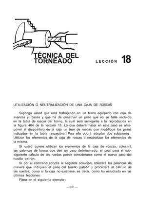 UTILIZACIÓN O NEUTRALIZACIÓN DE UNA CAJA DE ROSCAS
Suponga usted que está trabajando en un torno equipado con caja de
avances y roscas y que ha de construir un paso que no se halla incluido
en la tabla de roscas del torno, la cual será semejante a la reproducida en
la figura 464 de la lección 13. Lo que deberá hacer en este caso es ante-
poner al dispositivo de la caja un tren de ruedas que modifique los pasos
indicados en la tabla respectiva. Para ello podrá adoptar dos soluciones :
Utilizar los elementos de la caja de roscas o neutralizar los elementos de
la misma.
Si usted quiere utilizar los elementos de la caja de roscas, colocará
las palancas de forma que den un paso determinado, el cual para el sub-
siguiente cálculo de las ruedas puede considerarse como el nuevo paso del
husillo patrón.
Si por el contrario,adopta la segunda solución, colocará las palancas de
manera que indiquen el paso del husillo patrón y procederá al cálculo de
las ruedas, como si la caja no existiese, es decir, como ha estudiado en las
últimas lecciones.
Fíjese en el siguiente ejemplo :
—961—
TÉCNICA DEL
TORNEADO L E C C I Ó N 18
 