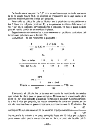 Se ha de roscar un paso de 3,20 mm en un torno cuya tabla de roscas es
la de la citada figura 464. Se utilizará el mecanismo de la caja como si el
paso del husillo fuese de 5 hilos por pulgada.
Ante todo se coloca la palanca Norton en la posición correspondiente a
los 5 hilos por pulgada (posición 4), y las palancas auxiliares laterales (ver
fig. 463) en la posición correspondiente a ingleses, ya que el paso elegido
para el husillo patrón es en medidas inglesas.
Seguidamente se calculan las ruedas como en un problema cualquiera del
tercer caso estudiado en la lección 15.
Conversión de los milímetros a pulgadas :
Efectuando el cálculo, ha de tenerse en cuenta la relación de las ruedas
que señale la placa para el paso escogido. Observe en la mencionada placa
de la fig. 464 que colocada la palanca Norton en la posición 4, correspondien-
te a los 5 hilos por pulgada, las ruedas que señala la placa son iguales, es de-
cir, de relación directa, pues conductora y conducida son de 25 dientes. Por
A 80
consiguiente, en este caso no ha de variarse el juego calculado =
B 127
No ocurriría lo mismo si el paso escogido fuera de 10 hilos por pulgada,
pues como usted puede comprobar en la placa, el paso del husillo patrón
—962—
 