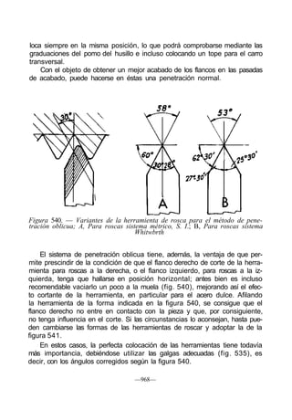loca siempre en la misma posición, lo que podrá comprobarse mediante las
graduaciones del pomo del husillo e incluso colocando un tope para el carro
transversal.
Con el objeto de obtener un mejor acabado de los flancos en las pasadas
de acabado, puede hacerse en éstas una penetración normal.

Figura 540. — Variantes de la herramienta de rosca para el método de pene-
tración oblicua; A, Para roscas sistema métrico, S. I.; B, Para roscas sistema
Whitwbrth
El sistema de penetración oblicua tiene, además, la ventaja de que per-
mite prescindir de la condición de que el flanco derecho de corte de la herra-
mienta para roscas a la derecha, o el flanco izquierdo, para roscas a la iz-
quierda, tenga que hallarse en posición horizontal; antes bien es incluso
recomendable vaciarlo un poco a la muela (fig. 540), mejorando así el efec-
to cortante de la herramienta, en particular para el acero dulce. Afilando
la herramienta de la forma indicada en la figura 540, se consigue que el
flanco derecho no entre en contacto con la pieza y que, por consiguiente,
no tenga influencia en el corte. Si las circunstancias lo aconsejan, hasta pue-
den cambiarse las formas de las herramientas de roscar y adoptar la de la
figura 541.
En estos casos, la perfecta colocación de las herramientas tiene todavía
más importancia, debiéndose utilizar las galgas adecuadas (fig. 535), es
decir, con los ángulos corregidos según la figura 540.
—968—
 