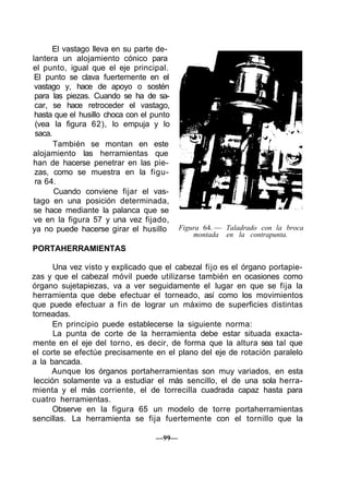 El vastago lleva en su parte de-
lantera un alojamiento cónico para
el punto, igual que el eje principal.
El punto se clava fuertemente en el
vastago y, hace de apoyo o sostén
para las piezas. Cuando se ha de sa-
car, se hace retroceder el vastago,
hasta que el husillo choca con el punto
(vea la figura 62), lo empuja y lo
saca.
También se montan en este
alojamiento las herramientas que
han de hacerse penetrar en las pie-
zas, como se muestra en la figu-
ra 64.
Cuando conviene fijar el vas-
tago en una posición determinada,
se hace mediante la palanca que se
ve en la figura 57 y una vez fijado,
ya no puede hacerse girar el husillo
PORTAHERRAMIENTAS
Figura 64. — Taladrado con la broca
montada en la contrapunta.
Una vez visto y explicado que el cabezal fijo es el órgano portapie-
zas y que el cabezal móvil puede utilizarse también en ocasiones como
órgano sujetapiezas, va a ver seguidamente el lugar en que se fija la
herramienta que debe efectuar el torneado, así como los movimientos
que puede efectuar a fin de lograr un máximo de superficies distintas
torneadas.
En principio puede establecerse la siguiente norma:
La punta de corte de la herramienta debe estar situada exacta-
mente en el eje del torno, es decir, de forma que la altura sea tal que
el corte se efectúe precisamente en el plano del eje de rotación paralelo
a la bancada.
Aunque los órganos portaherramientas son muy variados, en esta
lección solamente va a estudiar el más sencillo, el de una sola herra-
mienta y el más corriente, el de torrecilla cuadrada capaz hasta para
cuatro herramientas.
Observe en la figura 65 un modelo de torre portaherramientas
sencillas. La herramienta se fija fuertemente con el tornillo que la
—99—
 