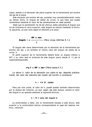 pieza, debido a la elevación del plano superior de la herramienta por encima
del eje de la pieza.
Esta situación por encima del eje, aumenta muy considerablemente, como
ya hemos dicho, el ángulo de salida de viruta, lo que hace que pueda
aumentarse bastante el valor de las penetraciones en cada pasada.
Dado que la penetración ha de ser oblicua, debe calcularse el ángulo que
ha de inclinarse el carro superior; este ángulo se calcula mediante la fórmu-
la siguiente, ya que varía según el diámetro y el paso:
El ángulo alfa viene determinado por la elevación de la herramienta por
encima de! eje, y es también el mismo valor del ángulo de salida de la
viruta b.
El perfil superior de la herramienta deberá tener un ángulo inferior a
60º, y su valor será el producto de este ángulo (para roscas S. I.) por el
cosenodelánguloalfa.
La altura h, valor de la elevación por sobre el eje, depende práctica-
mente, del valor del diámetro del núcleo del tornillo a considerar:
h = 1/4 D. núcleo
Pero, por otra parte, el valor de h, puede quedar también determinado
por la dureza del material, ya que, según sea esta dureza, variará el valor
del ángulo b; se aplicará entonces la siguiente fórmula :
h = R X seno del ángulo b
La profundidad a tallar, con la herramienta situada a esta altura, será
superior a la profundidad teórica correspondiente al paso del sistema mé-
trico, valiendo:
—971—
 