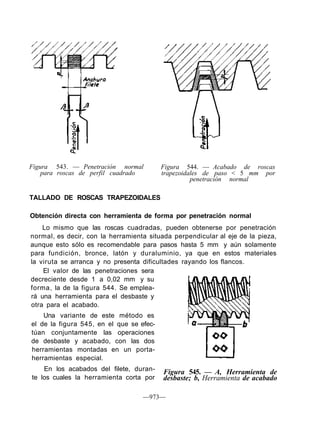 Figura 543. — Penetración normal
para roscas de perfil cuadrado
Figura 544. — Acabado de roscas
trapezoidales de paso < 5 mm por
penetración normal
TALLADO DE ROSCAS TRAPEZOIDALES
Obtención directa con herramienta de forma por penetración normal
Lo mismo que las roscas cuadradas, pueden obtenerse por penetración
normal, es decir, con la herramienta situada perpendicular al eje de la pieza,
aunque esto sólo es recomendable para pasos hasta 5 mm y aún solamente
para fundición, bronce, latón y duraluminio, ya que en estos materiales
la viruta se arranca y no presenta dificultades rayando los flancos.
El valor de las penetraciones sera
decreciente desde 1 a 0,02 mm y su
forma, la de la figura 544. Se emplea-
rá una herramienta para el desbaste y
otra para el acabado.
Una variante de este método es
el de la figura 545, en el que se efec-
túan conjuntamente las operaciones
de desbaste y acabado, con las dos
herramientas montadas en un porta-
herramientas especial.
En los acabados del filete, duran-
te los cuales la herramienta corta por
—973—
Figura 545. — A, Herramienta de
desbaste; b, Herramienta de acabado
 