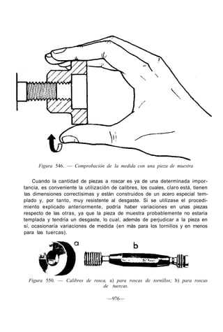 Figura 546. — Comprobación de la medida con una pieza de muestra
Cuando la cantidad de piezas a roscar es ya de una determinada impor-
tancia, es conveniente la utilización de calibres, los cuales, claro está, tienen
las dimensiones correctísimas y están construidos de un acero especial tem-
plado y, por tanto, muy resistente al desgaste. Si se utilizase el procedi-
miento explicado anteriormente, podría haber variaciones en unas piezas
respecto de las otras, ya que la pieza de muestra probablemente no estaría
templada y tendría un desgaste, lo cual, además de perjudicar a la pieza en
sí, ocasionaría variaciones de medida (en más para los tornillos y en menos
para las tuercas).
Figura 550. — Calibres de rosca, a) para roscas de tornillos; b) para roscas
de tuercas.
—976—
 