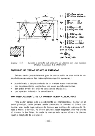 Figura 555. — Cálculo y medida del diámetro de flancos con tres varillas
Perfiles mecánicos S. I. Whitworth
TORNILLOS DE VARIAS HÉLICES O ENTRADAS
Existen varios procedimientos para la construcción de una rosca de va-
rias hélices o entradas. Los más empleados son los siguientes :
• por defasado o desplazamiento de la primera rueda conductora.
• por desplazamiento longitudinal del carro portaherramientas.
• por plato divisor de arrastre (divisiones angulares).
• por aparato indicador de coincidencia.
POR DESPLAZAMIENTO DE LA PRIMERA RUEDA CONDUCTORA
Para poder aplicar este procedimiento es imprescindible montar en el
árbol principal, como primera rueda conductora o también la última con-
ducida, una rueda cuyo número de dientes sea múltiple del número de hé-
lices o filetes a ejecutar. Ha de ser así para poder desplazar, una vez tallado
el primero de los filetes, la rueda de que se trata de un número de dientes
igual al resultado de la división :
—980—
 