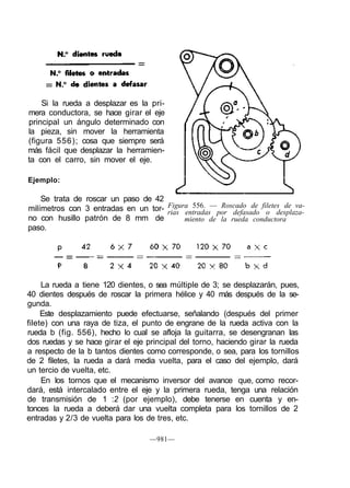Si la rueda a desplazar es la pri-
mera conductora, se hace girar el eje
principal un ángulo determinado con
la pieza, sin mover la herramienta
(figura 556); cosa que siempre será
más fácil que desplazar la herramien-
ta con el carro, sin mover el eje.
Ejemplo:
La rueda a tiene 120 dientes, o sea múltiple de 3; se desplazarán, pues,
40 dientes después de roscar la primera hélice y 40 más después de la se-
gunda.
Este desplazamiento puede efectuarse, señalando (después del primer
filete) con una raya de tiza, el punto de engrane de la rueda activa con la
rueda b (fig. 556), hecho lo cual se afloja la guitarra, se desengranan las
dos ruedas y se hace girar el eje principal del torno, haciendo girar la rueda
a respecto de la b tantos dientes como corresponde, o sea, para los tornillos
de 2 filetes, la rueda a dará media vuelta, para el caso del ejemplo, dará
un tercio de vuelta, etc.
En los tornos que el mecanismo inversor del avance que, como recor-
dará, está intercalado entre el eje y la primera rueda, tenga una relación
de transmisión de 1 :2 (por ejemplo), debe tenerse en cuenta y en-
tonces la rueda a deberá dar una vuelta completa para los tornillos de 2
entradas y 2/3 de vuelta para los de tres, etc.
—981—
Se trata de roscar un paso de 42
milímetros con 3 entradas en un tor-
no con husillo patrón de 8 mm de
paso.
Figura 556. — Roscado de filetes de va-
rias entradas por defasado o desplaza-
miento de la rueda conductora
 