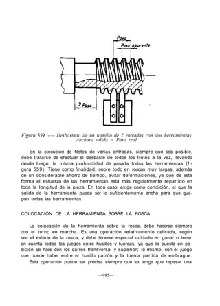 Figura 559. -— Desbastado de un tornillo de 2 entradas con dos herramientas.
Anchura salida = Paso real
En la ejecución de filetes de varias entradas, siempre que sea posible,
debe tratarse de efectuar el desbaste de todos los filetes a la vez, llevando
desde luego, la misma profundidad de pasada todas las herramientas (fi-
gura 559). Tiene como finalidad, sobre todo en roscas muy largas, además
de un considerable ahorro de tiempo, evitar deformaciones, ya que de esta
forma el esfuerzo de las herramientas está más regularmente repartido en
toda la longitud de la pieza. En todo caso, exige como condición, el que la
salida de la herramienta pueda ser lo suficientemente ancha para que que-
pan todas las herramientas.
COLOCACIÓN DE LA HERRAMIENTA SOBRE LA ROSCA
La colocación de la herramienta sobre la rosca, debe hacerse siempre
con el torno en marcha. Es una operación relativamente delicada, según
sea el estado de la rosca, y debe tenerse especial cuidado en ganar o tener
en cuenta todos los juegos entre husillos y tuercas, ya que la puesta en po-
sición se hace con los carros transversal y superior; lo mismo, con el juego
que puede haber entre el husillo patrón y la tuerca partida de embrague.
Esta operación puede ser precisa siempre que se tenga que repasar una
—985—
 