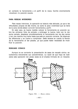 en contacto la herramienta y el perfil de la rosca, facilita enormemente
«localizar» la posición exacta.
PARA ROSCAS INTERIORES
Para roscas interiores, la operación es todavía más delicada, ya que a las
dificultades propias de ella misma, se suma la poca visibilidad que se tiene
de la zona donde deben coincidir herramienta y perfil.
En este caso, es buena medida colocar la herramienta en posición so-
bre los primeros hilos de entrada y embragar la tuerca, todo con la má-
quina parada, desplazar simultáneamente la herramienta con los dos carros
y con una marcha muy lenta hasta que esté en posición correcta. Se observan
las diferencias y se vuelve a comprobar. Debe tenerse en cuenta la flexión
de la herramienta al dar pasada, ya que puede haber necesidad de modi-
ficar la posición.
ROSCADO CÓNICO
Aunque no es corriente la presentación de casos de roscado cónico, es-
tudiaremos brevemente sus características. La razón de que haya de reali-
zarse esta operación tan pocas veces es el empleo limitado de un mecanis-
Paso
Figura 561. — Rosca cónica
—987—
 
