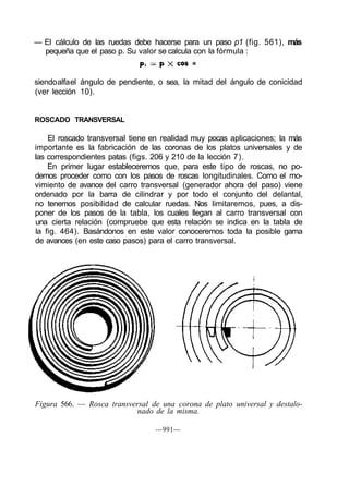 — El cálculo de las ruedas debe hacerse para un paso p1 (fig. 561), más
pequeña que el paso p. Su valor se calcula con la fórmula :
siendoalfael ángulo de pendiente, o sea, la mitad del ángulo de conicidad
(ver lección 10).
ROSCADO TRANSVERSAL
El roscado transversal tiene en realidad muy pocas aplicaciones; la más
importante es la fabricación de las coronas de los platos universales y de
las correspondientes patas (figs. 206 y 210 de la lección 7).
En primer lugar estableceremos que, para este tipo de roscas, no po-
demos proceder como con los pasos de roscas longitudinales. Como el mo-
vimiento de avance del carro transversal (generador ahora del paso) viene
ordenado por la barra de cilindrar y por todo el conjunto del delantal,
no tenemos posibilidad de calcular ruedas. Nos limitaremos, pues, a dis-
poner de los pasos de la tabla, los cuales llegan al carro transversal con
una cierta relación (compruebe que esta relación se indica en la tabla de
la fig. 464). Basándonos en este valor conoceremos toda la posible gama
de avances (en este caso pasos) para el carro transversal.
Figura 566. — Rosca transversal de una corona de plato universal y destalo-
nado de la misma.
—991—
 