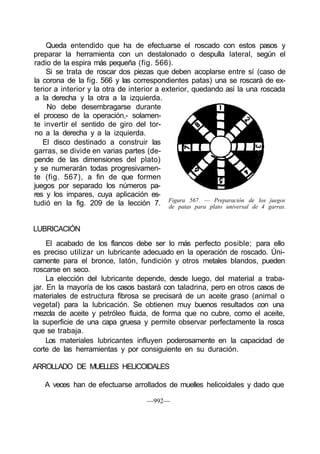 Queda entendido que ha de efectuarse el roscado con estos pasos y
preparar la herramienta con un destalonado o despulla lateral, según el
radio de la espira más pequeña (fig. 566).
Si se trata de roscar dos piezas que deben acoplarse entre sí (caso de
la corona de la fig. 566 y las correspondientes patas) una se roscará de ex-
terior a interior y la otra de interior a exterior, quedando así la una roscada
a la derecha y la otra a la izquierda.
No debe desembragarse durante
el proceso de la operación,- solamen-
te invertir el sentido de giro del tor-
no a la derecha y a la izquierda.
El disco destinado a construir las
garras, se divide en varias partes (de-
pende de las dimensiones del plato)
y se numerarán todas progresivamen-
te (fig. 567), a fin de que formen
juegos por separado los números pa-
res y los impares, cuya aplicación es-
tudió en la fig. 209 de la lección 7.
LUBRICACIÓN
El acabado de los flancos debe ser lo más perfecto posible; para ello
es preciso utilizar un lubricante adecuado en la operación de roscado. Úni-
camente para el bronce, latón, fundición y otros metales blandos, pueden
roscarse en seco.
La elección del lubricante depende, desde luego, del material a traba-
jar. En la mayoría de los casos bastará con taladrina, pero en otros casos de
materiales de estructura fibrosa se precisará de un aceite graso (animal o
vegetal) para la lubricación. Se obtienen muy buenos resultados con una
mezcla de aceite y petróleo fluida, de forma que no cubre, como el aceite,
la superficie de una capa gruesa y permite observar perfectamente la rosca
que se trabaja.
Los materiales lubricantes influyen poderosamente en la capacidad de
corte de las herramientas y por consiguiente en su duración.
ARROLLADO DE MUELLES HELICOIDALES
A veces han de efectuarse arrollados de muelles helicoidales y dado que
—992—
Figura 567. — Preparación de los juegos
de patas para plato universal de 4 garras.
 