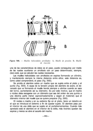 Figura 568. — Muelles helicoidales arrollados: A, Muelle de presión; B, Muelle
de tracción
una de las características de éstos es el paso, puede conseguirse por medio
de las ruedas auxiliares un arrollado con un paso determinado, siempre,
claro está, que se calculen las ruedas necesarias.
Los muelles helicoidales van arrollados en espiras formando un cilindro,
y manteniendo siempre la misma distancia entre ellos; esta distancia es,
como usted comprenderá, el paso (fig. 568).
Se arrolla el alambre sobre un macho que se sujeta entre el plato y el
punto (fig. 569). A causa de la tensión propia del alambre de acero, el de-
vanado que va formando el muelle tiende siempre a abrirse cuando se saca
del torno, aumentando así su diámetro. Es por este motivo, que el macho
o núcleo debe escogerse con un diámetro que sea del orden de una quinta a
una décima parte menor (aproximadamente y según el material) que el
diámetro interior del muelle que se quiere preparar (fig. 568).
El núcleo o macho y en su extremo fijo en el plato, tiene un taladro en
el que se introduce el extremo a fin de quedar sujeto. El alambre pasa por
el interior de una