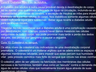 Cura 9: Diabetes Tipo II ou de Adultos. 
A diabetes dos adultos é outra causa provável devida à desidratação do corpo.
Ao se manter uma quantidade adequada de água na circulação, incluindo-se as
necessidades prioritárias do cérebro, a secreção de insulina se inibe para imped
a entrada de água nas células do corpo. Nos diabéticos somente algumas célula
obtém suficiente água para sobreviver.  Beber água reverte a diabetes adulta
para as etapas iniciais.
Tragédia: Ao não reconhecer que a diabetes adulta é uma complicação causada
por desidratação, com o tempo, poderá haver danos massivos nas células
sanguíneas de todo o corpo. Isto pode provocar mais tarde a perda dos dedos
dos pés, das pernas por gangrena e causar a cegueira.  
Cura 10: Colesterol no sangue.
Os altos níveis de colesterol são indicadores de uma desidratação corporal
prematura.  O colesterol é um material argiloso que se adere entre os espaços d
algumas membranas celulares, para impedir que estas percam sua humidade
vital pela pressão osmótica mais forte do sangue que circula nas áreas vizinhas
O colestrol, além de ser utilizado na fabricação das membranas das células
nervosas e de hormônios, também atua como un “escudo” contra a demanda de
água de outras células vitais que normalmente trocam água através de suas
 