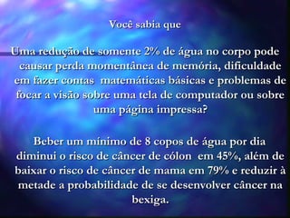 Você sabia queVocê sabia que
UmaUma redução de somente 2% de água no corpo poderedução de somente 2% de água no corpo pode
causar perda momentânea de memória, dificuldadecausar perda momentânea de memória, dificuldade
em fazer contas matemáticas básicas e problemas deem fazer contas matemáticas básicas e problemas de
focar a visão sobre uma tela de computador ou sobrefocar a visão sobre uma tela de computador ou sobre
uma página impressa?uma página impressa?
Beber um mínimo de 8 copos de água por diaBeber um mínimo de 8 copos de água por dia
diminui o risco de câncer de cólon em 45%, além dediminui o risco de câncer de cólon em 45%, além de
baixar o risco de câncer de mama em 79% e reduzir àbaixar o risco de câncer de mama em 79% e reduzir à
metade a probabilidade de se desenvolver câncer nametade a probabilidade de se desenvolver câncer na
bexiga.bexiga.
 