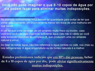 Você não pode imaginar o que 8-10 copos de água por
dia podem fazer para eliminar muitas indisposições.
As pessoas normalmente NÃO bebem tal quantidade para evitar de ter que
urinar seguidamente; um inconveniente menor em troca de uma melhoria em
sua saúde.
A cor de sua urina deve ser de um amarelo muito fraco ou incolor, caso
contrário você não está ingerindo suficiente água (isto não é válido se você
esta tomando vitaminas do complexo B, que produzem uma cor amarela
natural à urina).
Ao falar de beber água, não nos referimos à água contida no café, nos chás ou
nos refrigerantes. A água engarrafada ou de fontes naturais é a melhor.
Estudos preliminares indicam queEstudos preliminares indicam que em 80% das pessoasem 80% das pessoas, beber, beber
de 8 a 10 copos de água por dia, podede 8 a 10 copos de água por dia, pode aliviaraliviar significativamentesignificativamente
muitas indisposições.muitas indisposições.
 