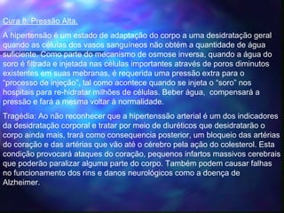 Cura 8: Pressão Alta.
A hipertensão é um estado de adaptação do corpo a uma desidratação geral
quando as células dos vasos sanguíneos não obtém a quantidade de água
suficiente. Como parte do mecanismo de osmose inversa, quando a água do
soro é filtrada e injetada nas células importantes através de poros diminutos
existentes em suas mebranas, é requerida uma pressão extra para o
“processo de injeção”, tal como acontece quando se injeta o “soro” nos
hospitais para re-hidratar milhões de células. Beber água, compensará a
pressão e fará a mesma voltar à normalidade.
Tragédia: Ao não reconhecer que a hipertenssão arterial é um dos indicadores
da desidratação corporal e tratar por meio de diuréticos que desidratarão o
corpo ainda mais, trará como consequencia posterior, um bloqueio das artérias
do coração e das artérias que vão até o cérebro pela ação do colesterol. Esta
condição provocará ataques do coração, pequenos infartos massivos cerebrais
que poderão paralizar alguma parte do corpo. Também podem causar falhas
no funcionamento dos rins e danos neurológicos como a doença de
Alzheimer. 
 
