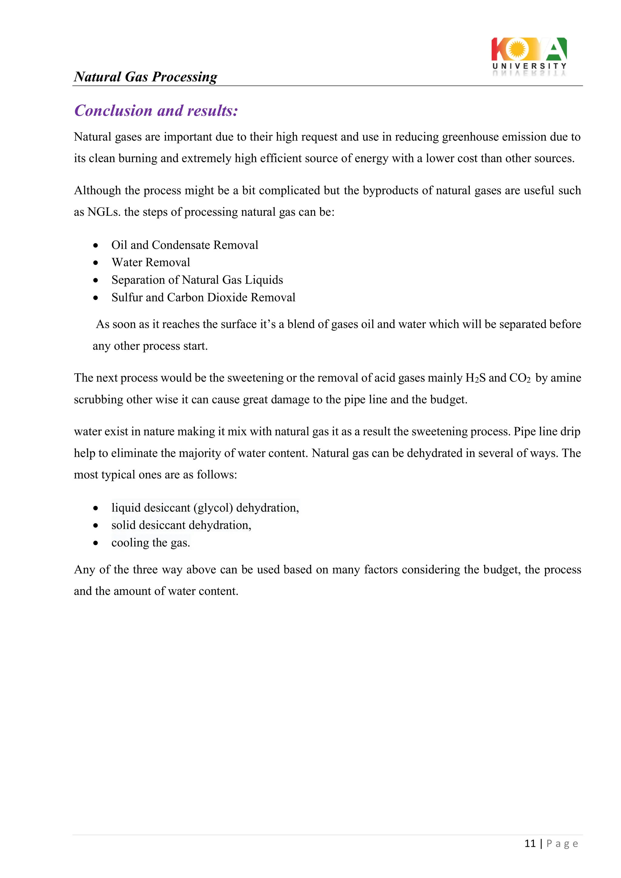 Natural Gas Processing
11 | P a g e
Conclusion and results:
Natural gases are important due to their high request and use in reducing greenhouse emission due to
its clean burning and extremely high efficient source of energy with a lower cost than other sources.
Although the process might be a bit complicated but the byproducts of natural gases are useful such
as NGLs. the steps of processing natural gas can be:
• Oil and Condensate Removal
• Water Removal
• Separation of Natural Gas Liquids
• Sulfur and Carbon Dioxide Removal
As soon as it reaches the surface it’s a blend of gases oil and water which will be separated before
any other process start.
The next process would be the sweetening or the removal of acid gases mainly H2S and CO2 by amine
scrubbing other wise it can cause great damage to the pipe line and the budget.
water exist in nature making it mix with natural gas it as a result the sweetening process. Pipe line drip
help to eliminate the majority of water content. Natural gas can be dehydrated in several of ways. The
most typical ones are as follows:
• liquid desiccant (glycol) dehydration,
• solid desiccant dehydration,
• cooling the gas.
Any of the three way above can be used based on many factors considering the budget, the process
and the amount of water content.
 