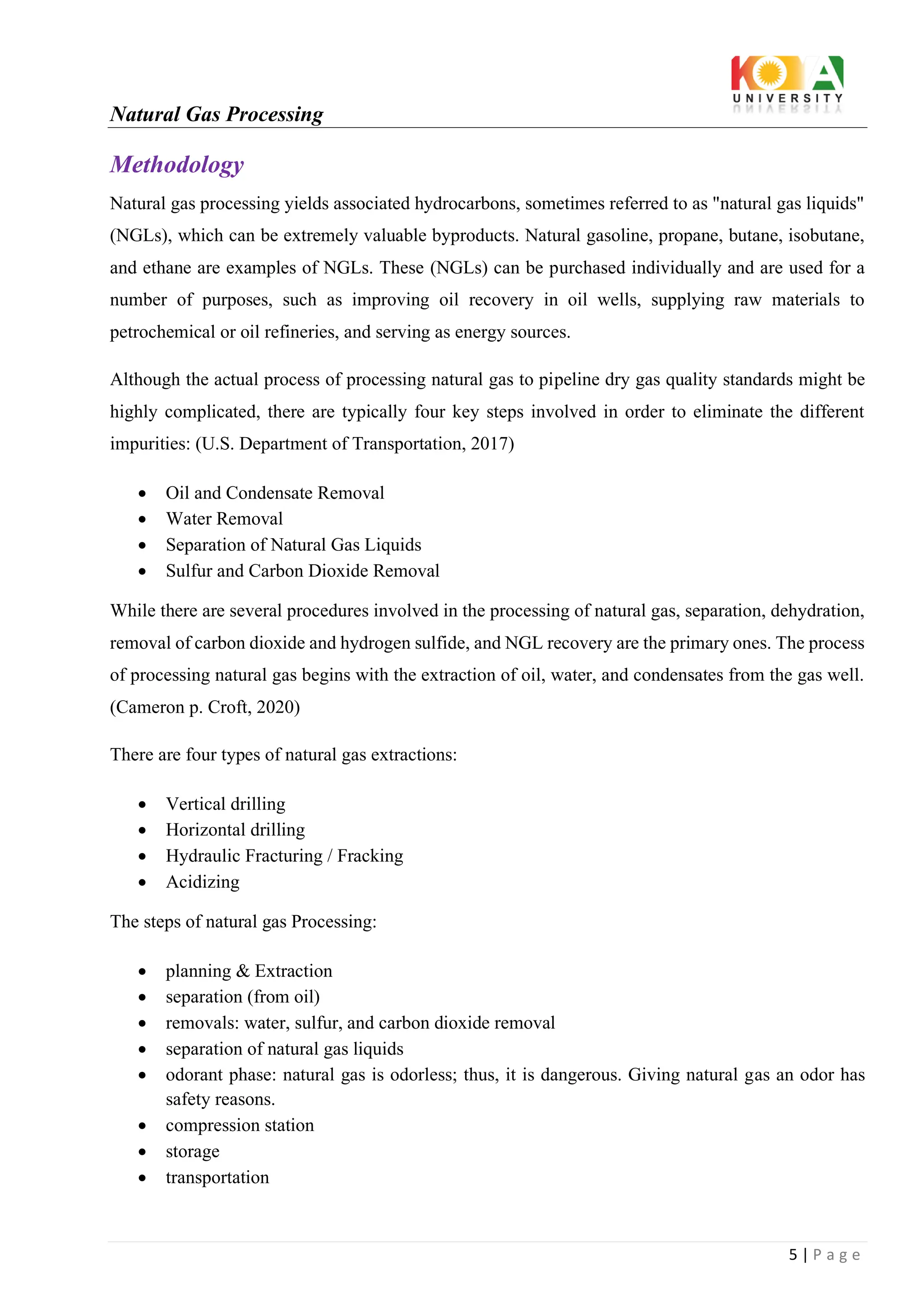 Natural Gas Processing
5 | P a g e
Methodology
Natural gas processing yields associated hydrocarbons, sometimes referred to as "natural gas liquids"
(NGLs), which can be extremely valuable byproducts. Natural gasoline, propane, butane, isobutane,
and ethane are examples of NGLs. These (NGLs) can be purchased individually and are used for a
number of purposes, such as improving oil recovery in oil wells, supplying raw materials to
petrochemical or oil refineries, and serving as energy sources.
Although the actual process of processing natural gas to pipeline dry gas quality standards might be
highly complicated, there are typically four key steps involved in order to eliminate the different
impurities: (U.S. Department of Transportation, 2017)
• Oil and Condensate Removal
• Water Removal
• Separation of Natural Gas Liquids
• Sulfur and Carbon Dioxide Removal
While there are several procedures involved in the processing of natural gas, separation, dehydration,
removal of carbon dioxide and hydrogen sulfide, and NGL recovery are the primary ones. The process
of processing natural gas begins with the extraction of oil, water, and condensates from the gas well.
(Cameron p. Croft, 2020)
There are four types of natural gas extractions:
• Vertical drilling
• Horizontal drilling
• Hydraulic Fracturing / Fracking
• Acidizing
The steps of natural gas Processing:
• planning & Extraction
• separation (from oil)
• removals: water, sulfur, and carbon dioxide removal
• separation of natural gas liquids
• odorant phase: natural gas is odorless; thus, it is dangerous. Giving natural gas an odor has
safety reasons.
• compression station
• storage
• transportation
 