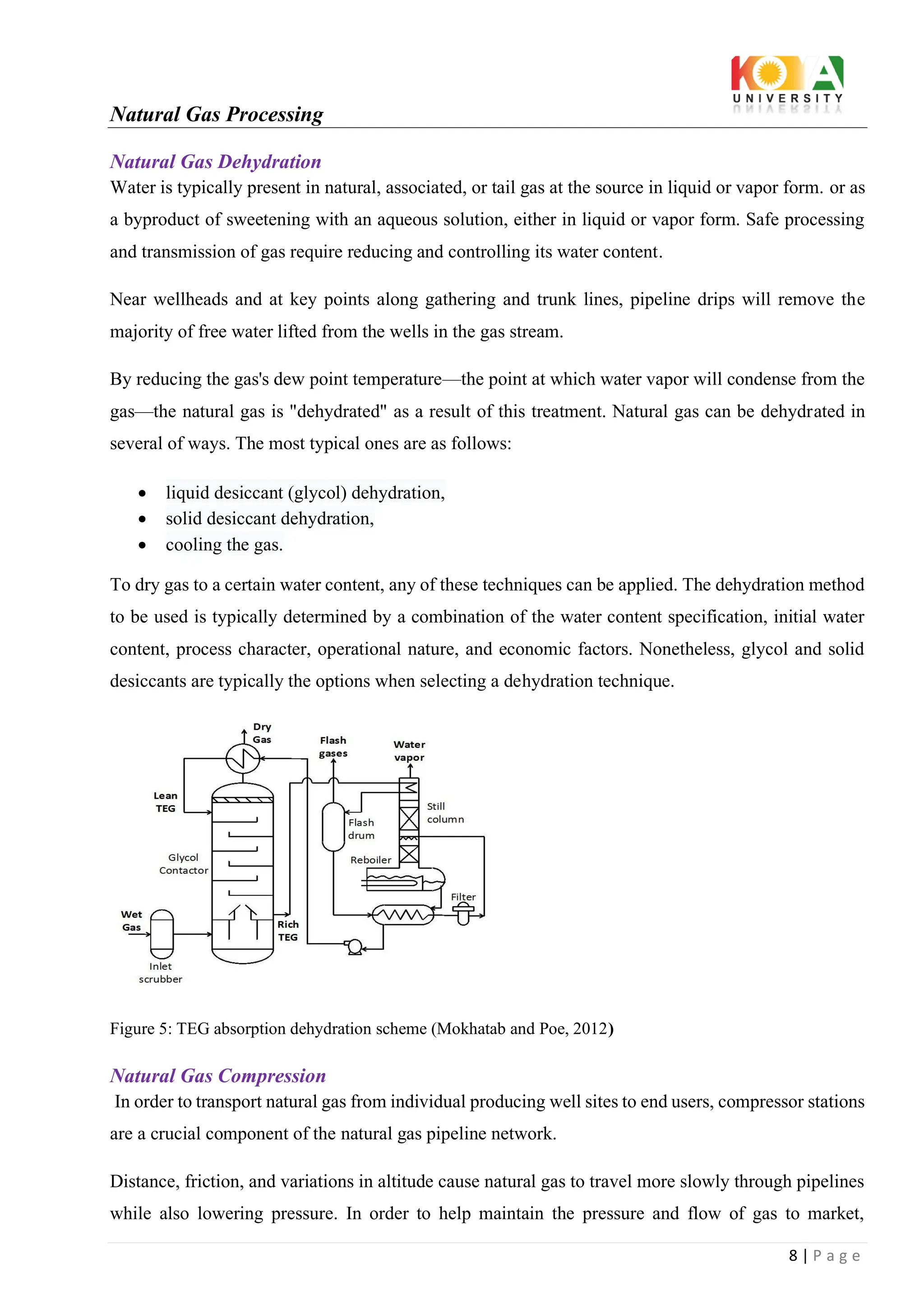 Natural Gas Processing
8 | P a g e
Natural Gas Dehydration
Water is typically present in natural, associated, or tail gas at the source in liquid or vapor form. or as
a byproduct of sweetening with an aqueous solution, either in liquid or vapor form. Safe processing
and transmission of gas require reducing and controlling its water content.
Near wellheads and at key points along gathering and trunk lines, pipeline drips will remove the
majority of free water lifted from the wells in the gas stream.
By reducing the gas's dew point temperature—the point at which water vapor will condense from the
gas—the natural gas is "dehydrated" as a result of this treatment. Natural gas can be dehydrated in
several of ways. The most typical ones are as follows:
• liquid desiccant (glycol) dehydration,
• solid desiccant dehydration,
• cooling the gas.
To dry gas to a certain water content, any of these techniques can be applied. The dehydration method
to be used is typically determined by a combination of the water content specification, initial water
content, process character, operational nature, and economic factors. Nonetheless, glycol and solid
desiccants are typically the options when selecting a dehydration technique.
Figure 5: TEG absorption dehydration scheme (Mokhatab and Poe, 2012)
Natural Gas Compression
In order to transport natural gas from individual producing well sites to end users, compressor stations
are a crucial component of the natural gas pipeline network.
Distance, friction, and variations in altitude cause natural gas to travel more slowly through pipelines
while also lowering pressure. In order to help maintain the pressure and flow of gas to market,
 