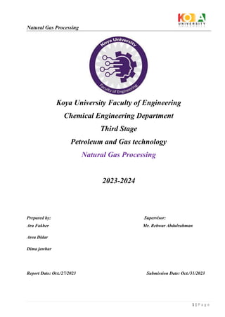 Natural Gas Processing
1 | P a g e
Koya University Faculty of Engineering
Chemical Engineering Department
Third Stage
Petroleum and Gas technology
Natural Gas Processing
2023-2024
Prepared by: Supervisor:
Ara Fakher Mr. Rebwar Abdulrahman
Area Dldar
Dima jawhar
Report Date: Oct./27/2023 Submission Date: Oct./31/2023
 