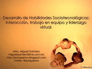Desarrollo de Habilidades Sociotecnológicas:
 Interacción, trabajo en equipo y liderazgo
                    virtual.
                    virtual




      Mtro. Miguel Quintero
  miguelquintero@live.com.mx
 http://estaperron.blogspot.com
       Twitter: @estaperron
 